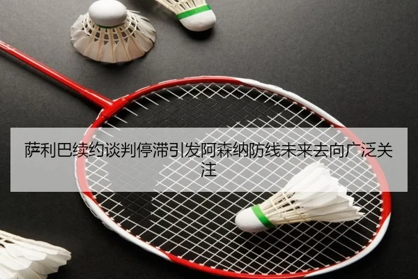 萨利巴续约谈判停滞引发阿森纳防线未来去向广泛关注